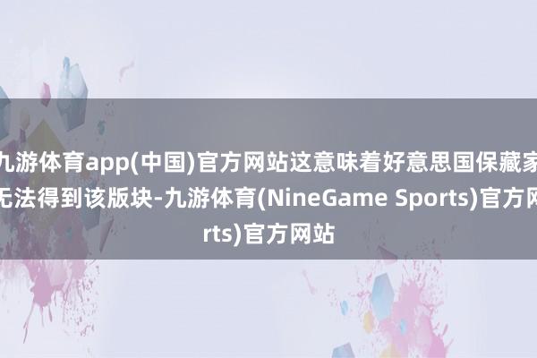 九游体育app(中国)官方网站这意味着好意思国保藏家将无法得到该版块-九游体育(NineGame Sports)官方网站