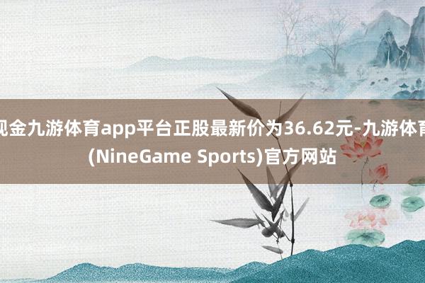 现金九游体育app平台正股最新价为36.62元-九游体育(NineGame Sports)官方网站