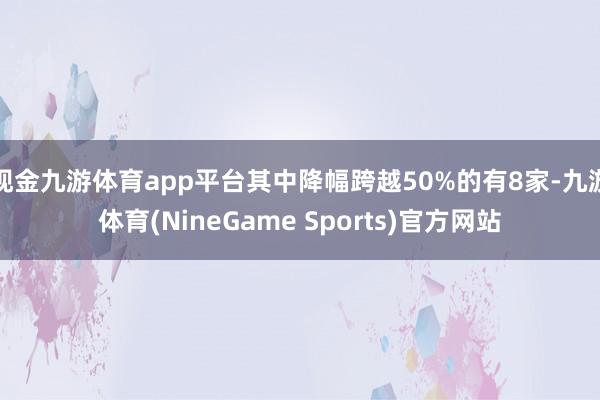 现金九游体育app平台其中降幅跨越50%的有8家-九游体育(NineGame Sports)官方网站