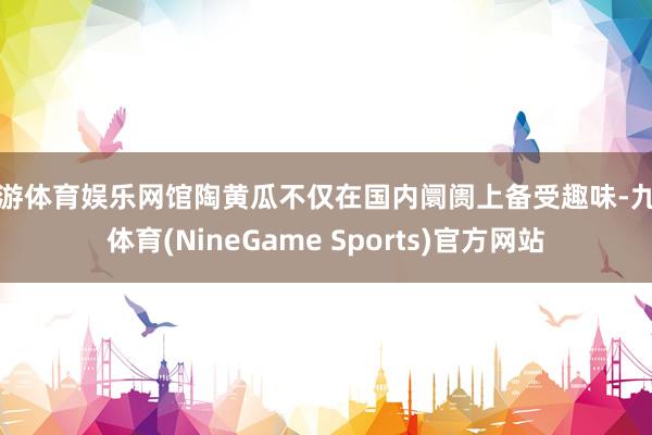 九游体育娱乐网馆陶黄瓜不仅在国内阛阓上备受趣味-九游体育(NineGame Sports)官方网站
