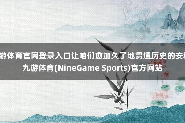 九游体育官网登录入口让咱们愈加久了地贯通历史的安稳-九游体育(NineGame Sports)官方网站