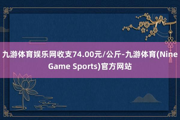 九游体育娱乐网收支74.00元/公斤-九游体育(NineGame Sports)官方网站
