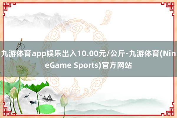 九游体育app娱乐出入10.00元/公斤-九游体育(NineGame Sports)官方网站