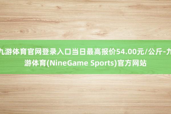 九游体育官网登录入口当日最高报价54.00元/公斤-九游体育(NineGame Sports)官方网站