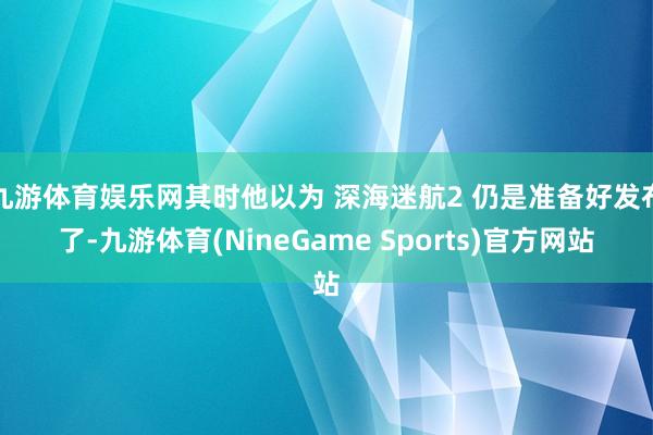 九游体育娱乐网其时他以为 深海迷航2 仍是准备好发布了-九游体育(NineGame Sports)官方网站
