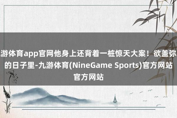 九游体育app官网他身上还背着一桩惊天大案！欲盖弥彰的日子里-九游体育(NineGame Sports)官方网站