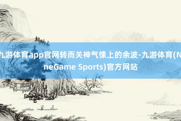 九游体育app官网转而关神气愫上的余波-九游体育(NineGame Sports)官方网站