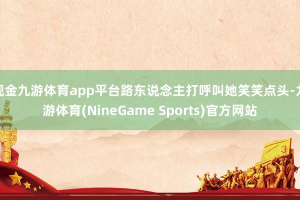 现金九游体育app平台路东说念主打呼叫她笑笑点头-九游体育(NineGame Sports)官方网站