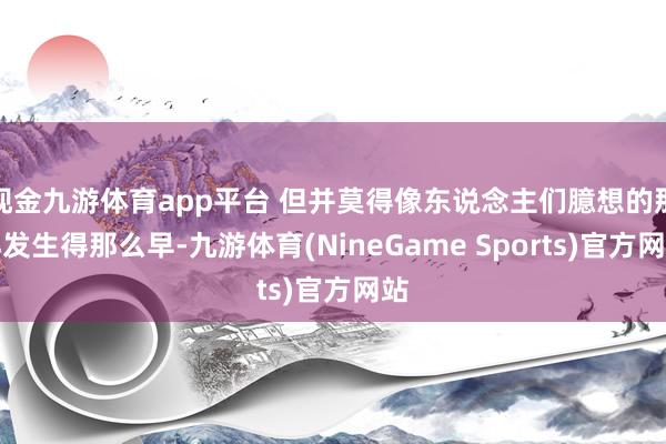 现金九游体育app平台 但并莫得像东说念主们臆想的那样发生得那么早-九游体育(NineGame Sports)官方网站
