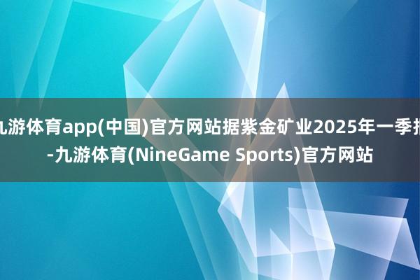 九游体育app(中国)官方网站据紫金矿业2025年一季报-九游体育(NineGame Sports)官方网站