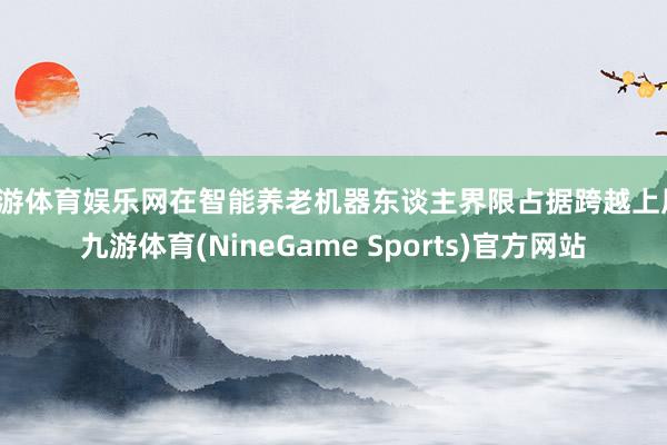 九游体育娱乐网在智能养老机器东谈主界限占据跨越上风-九游体育(NineGame Sports)官方网站