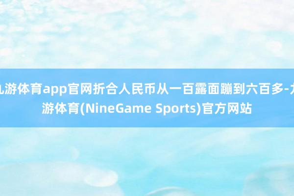 九游体育app官网折合人民币从一百露面蹦到六百多-九游体育(NineGame Sports)官方网站