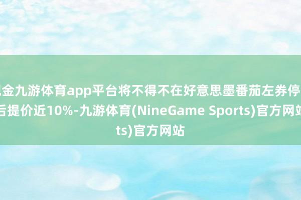 现金九游体育app平台将不得不在好意思墨番茄左券停止后提价近10%-九游体育(NineGame Sports)官方网站