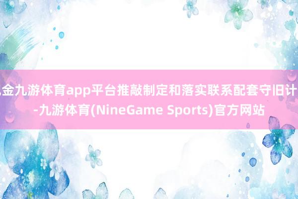 现金九游体育app平台推敲制定和落实联系配套守旧计策-九游体育(NineGame Sports)官方网站