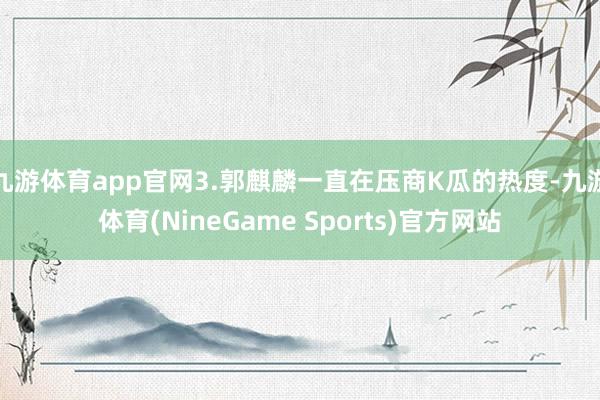 九游体育app官网3.郭麒麟一直在压商K瓜的热度-九游体育(NineGame Sports)官方网站