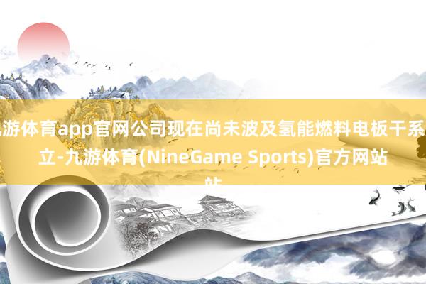 九游体育app官网公司现在尚未波及氢能燃料电板干系建立-九游体育(NineGame Sports)官方网站