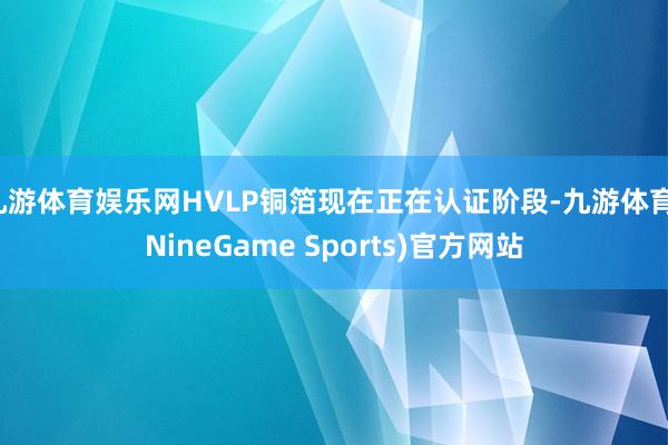 九游体育娱乐网HVLP铜箔现在正在认证阶段-九游体育(NineGame Sports)官方网站