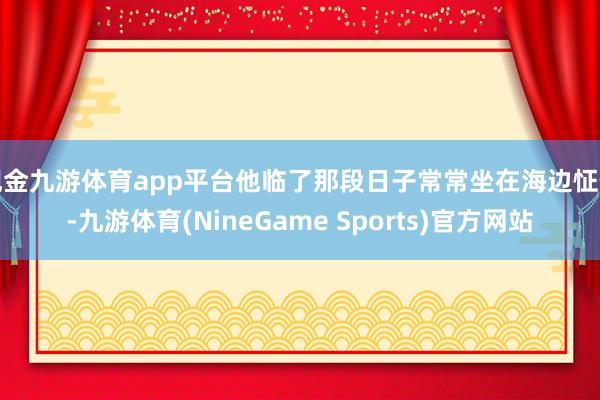 现金九游体育app平台他临了那段日子常常坐在海边怔住-九游体育(NineGame Sports)官方网站