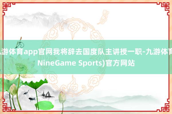 九游体育app官网我将辞去国度队主讲授一职-九游体育(NineGame Sports)官方网站