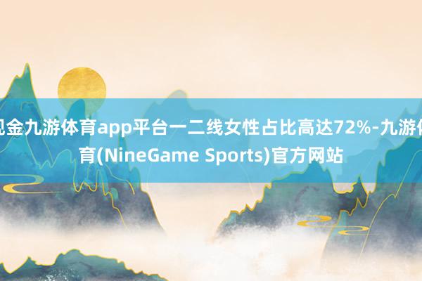现金九游体育app平台一二线女性占比高达72%-九游体育(NineGame Sports)官方网站