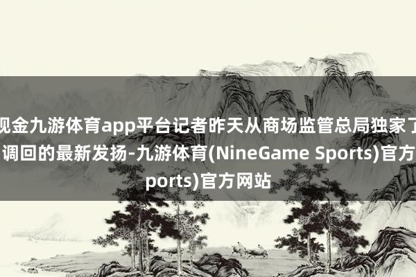现金九游体育app平台记者昨天从商场监管总局独家了解到调回的最新发扬-九游体育(NineGame Sports)官方网站