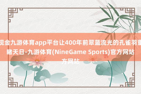 现金九游体育app平台让400年前翠蓝流光的孔雀羽重睹天日-九游体育(NineGame Sports)官方网站
