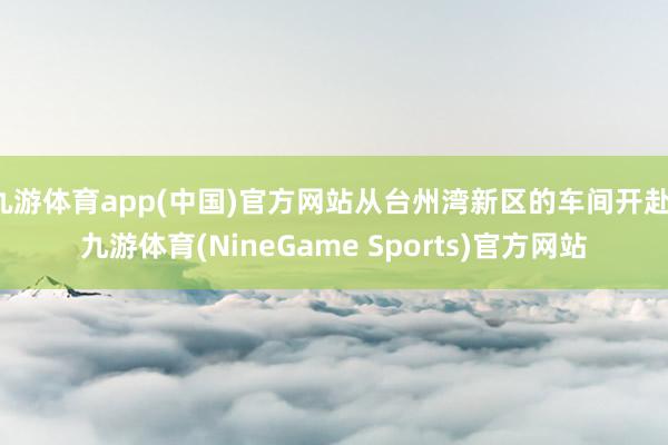 九游体育app(中国)官方网站从台州湾新区的车间开赴-九游体育(NineGame Sports)官方网站