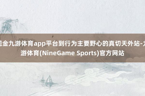 现金九游体育app平台到行为主要野心的真切天外站-九游体育(NineGame Sports)官方网站