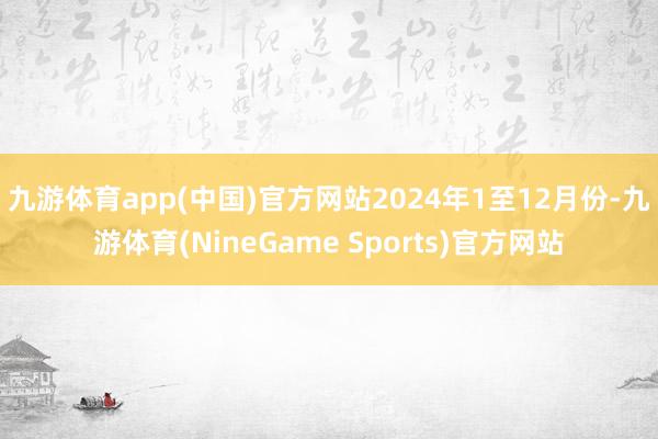 九游体育app(中国)官方网站 2024年1至12月份-九游体育(NineGame Sports)官方网站