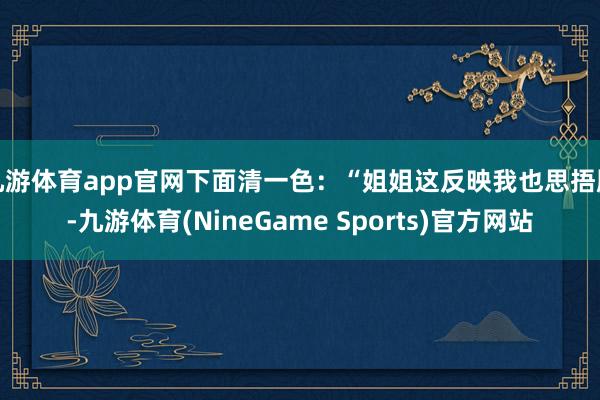 九游体育app官网下面清一色:“姐姐这反映我也思捂脸-九游体育(NineGame Sports)官方网站