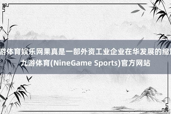 九游体育娱乐网果真是一部外资工业企业在华发展的缩影-九游体育(NineGame Sports)官方网站