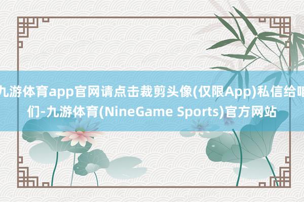 九游体育app官网请点击裁剪头像(仅限App)私信给咱们-九游体育(NineGame Sports)官方网站