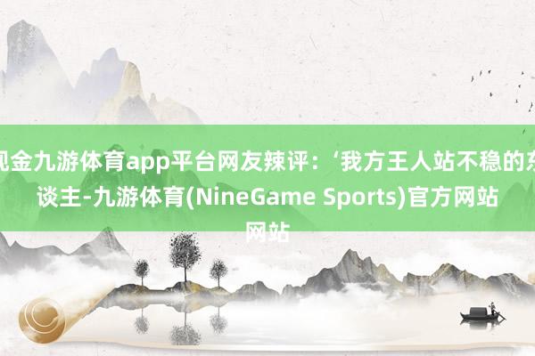 现金九游体育app平台网友辣评:‘我方王人站不稳的东谈主-九游体育(NineGame Sports)官方网站