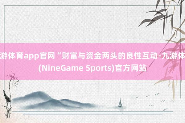 九游体育app官网“财富与资金两头的良性互动-九游体育(NineGame Sports)官方网站