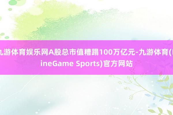 九游体育娱乐网A股总市值糟蹋100万亿元-九游体育(NineGame Sports)官方网站