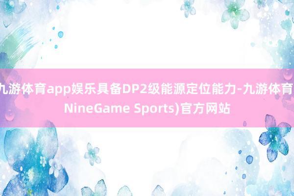 九游体育app娱乐具备DP2级能源定位能力-九游体育(NineGame Sports)官方网站