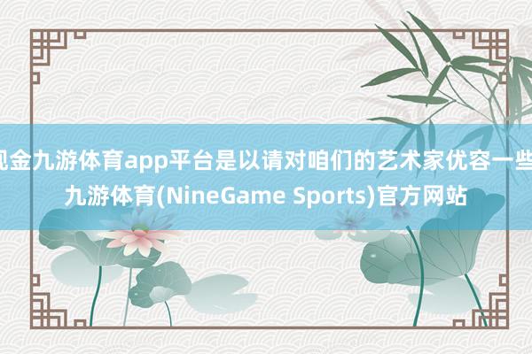 现金九游体育app平台是以请对咱们的艺术家优容一些-九游体育(NineGame Sports)官方网站