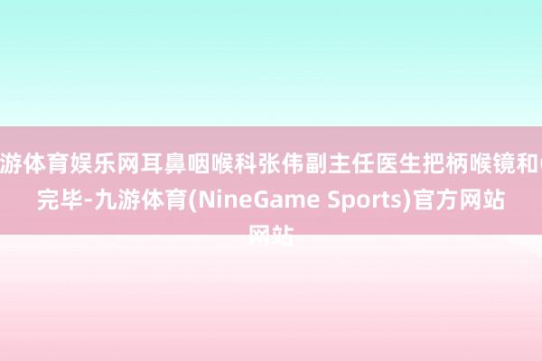 九游体育娱乐网耳鼻咽喉科张伟副主任医生把柄喉镜和CT完毕-九游体育(NineGame Sports)官方网站