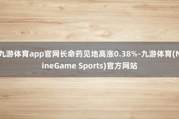 九游体育app官网长命药见地高涨0.38%-九游体育(NineGame Sports)官方网站