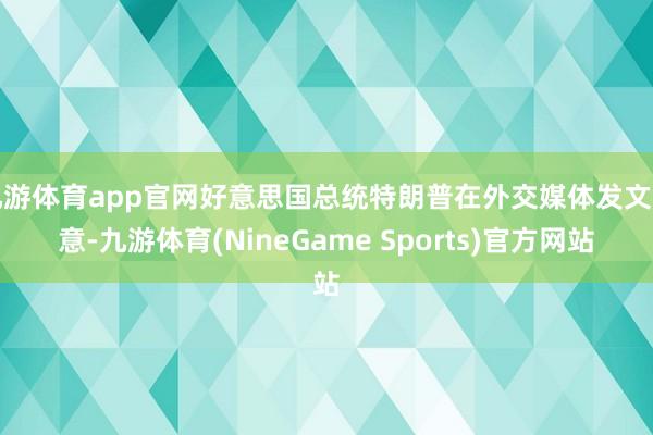 九游体育app官网好意思国总统特朗普在外交媒体发文示意-九游体育(NineGame Sports)官方网站