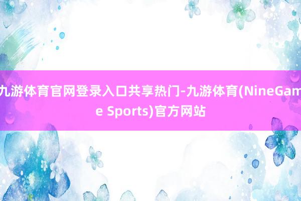 九游体育官网登录入口共享热门-九游体育(NineGame Sports)官方网站