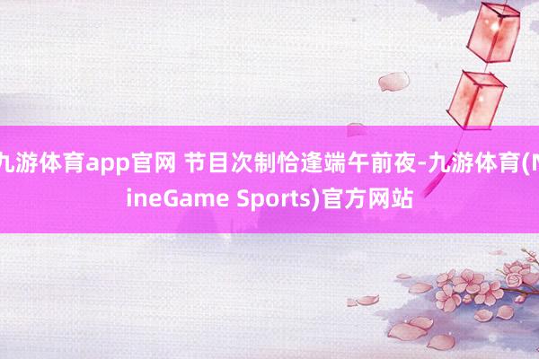 九游体育app官网 节目次制恰逢端午前夜-九游体育(NineGame Sports)官方网站