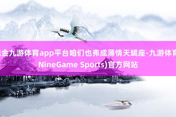 现金九游体育app平台咱们也弗成薄情天蝎座-九游体育(NineGame Sports)官方网站