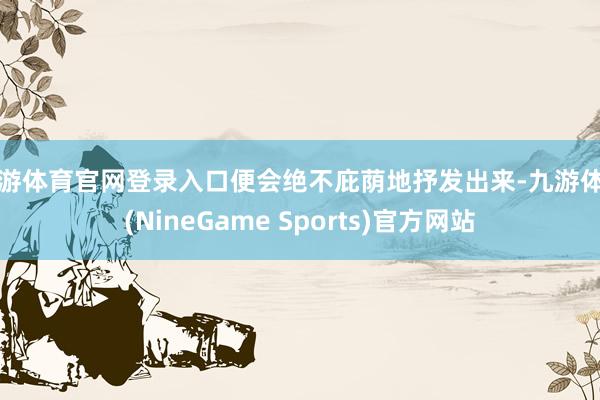 九游体育官网登录入口便会绝不庇荫地抒发出来-九游体育(NineGame Sports)官方网站
