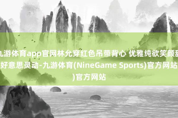 九游体育app官网林允穿红色吊带背心 优雅纯欲笑颜甜好意思灵动-九游体育(NineGame Sports)官方网站