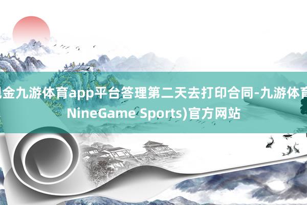 现金九游体育app平台答理第二天去打印合同-九游体育(NineGame Sports)官方网站